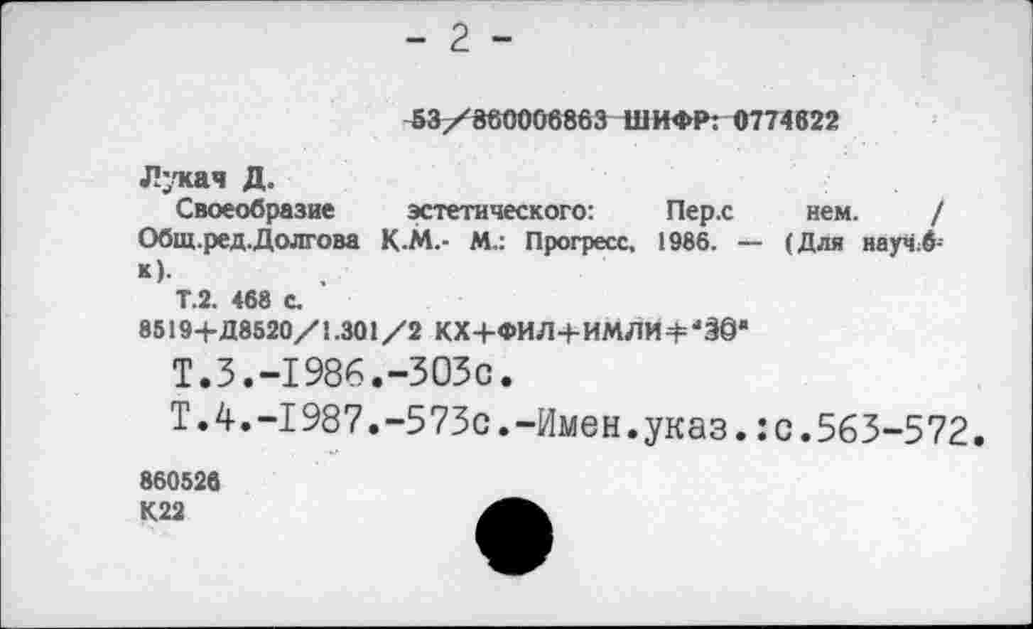 ﻿- 2 -
53/860006863 ШИФР: 0774622
Лукач Д.
Своеобразие эстетического:	Пер.с нем. /
Общ.ред.Долгова К.М.- М.: Прогресс, 1986. — (Для научЛ И-
Т.2. 468 с.
8519+Д8520/1.301/2 КХ+ФИЛ+ИМЛИ4=‘§@*
Т.3.-1986.-303с.
Т.4.-1987.-573с.-Имен.указ.:с.563-572.
860526 К22